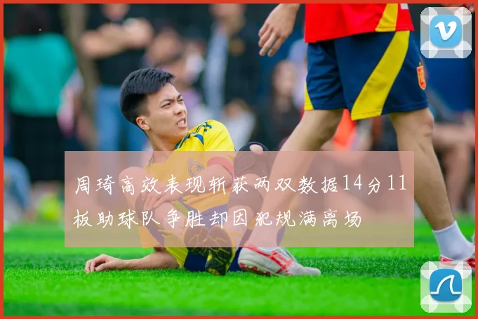 周琦高效表现斩获两双数据14分11板助球队争胜却因犯规满离场
