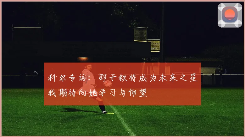 科尔专访：邵子钦将成为未来之星我期待向她学习与仰望