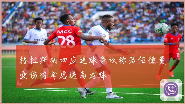 格拉斯纳回应进球争议称若伍德曼受伤将考虑送乌龙球