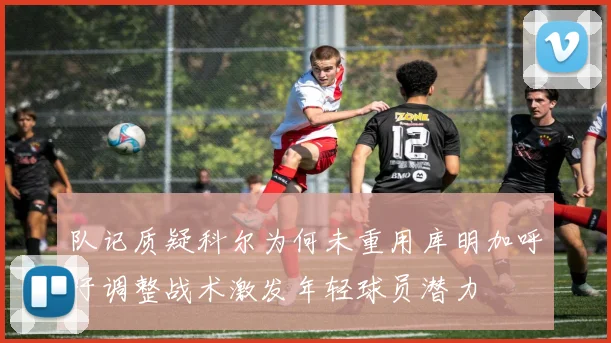 队记质疑科尔为何未重用库明加呼吁调整战术激发年轻球员潜力