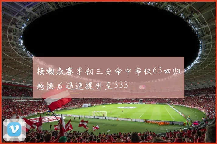 杨瀚森赛季初三分命中率仅63回归轮换后迅速提升至333