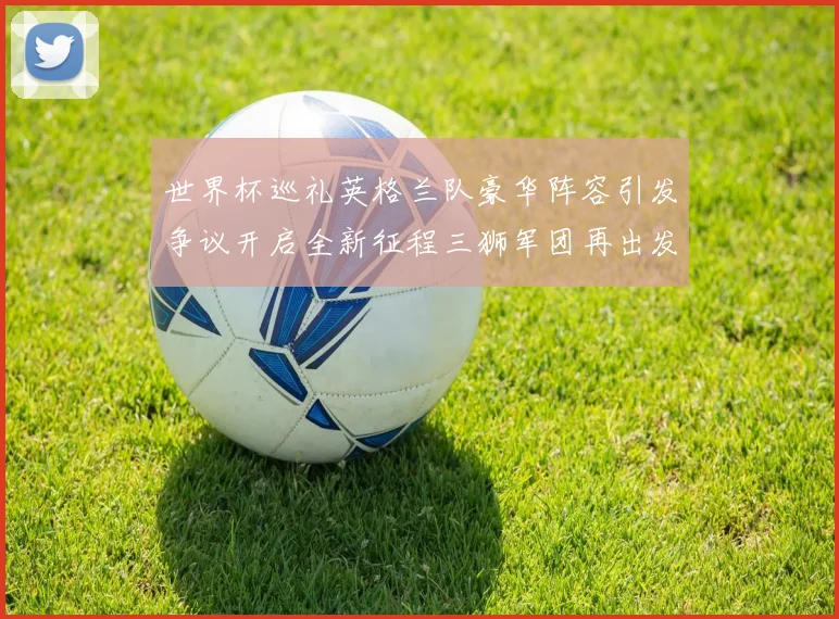 世界杯巡礼英格兰队豪华阵容引发争议开启全新征程三狮军团再出发