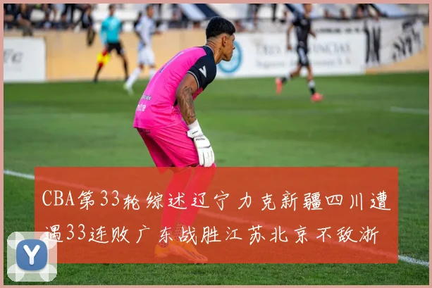 CBA第33轮综述辽宁力克新疆四川遭遇33连败广东战胜江苏北京不敌浙江