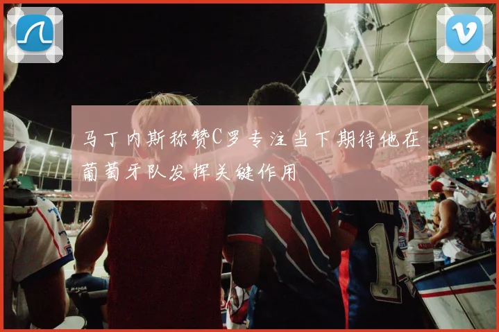 马丁内斯称赞C罗专注当下期待他在葡萄牙队发挥关键作用