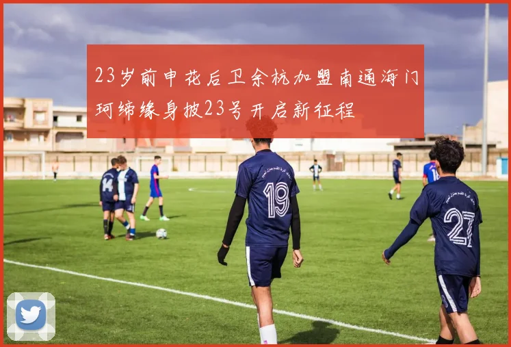 23岁前申花后卫余杭加盟南通海门珂缔缘身披23号开启新征程