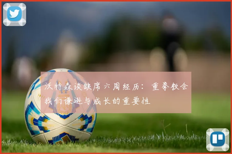 沃特森谈缺席六周经历：重拳教会我们谦逊与成长的重要性