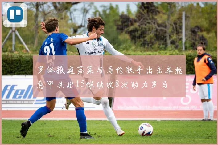 罗体报道苏莱与马伦联手出击本轮意甲共进15球助攻8次助力罗马