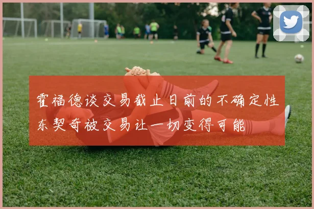 霍福德谈交易截止日前的不确定性东契奇被交易让一切变得可能