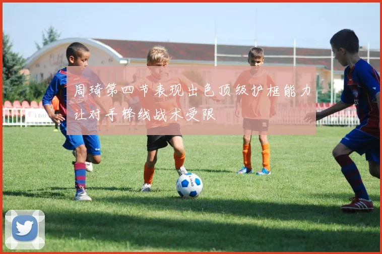 周琦第四节表现出色顶级护框能力让对手锋线战术受限