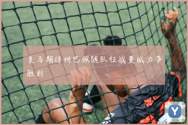 皇马期待姆巴佩随队征战曼城力争胜利