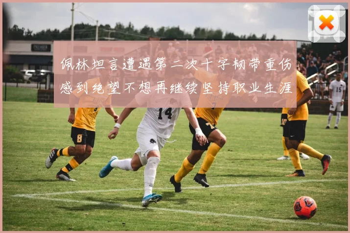 佩林坦言遭遇第二次十字韧带重伤感到绝望不想再继续坚持职业生涯