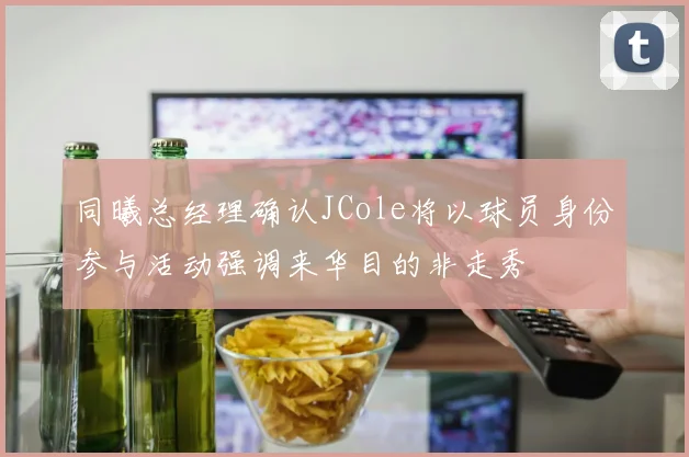 同曦总经理确认JCole将以球员身份参与活动强调来华目的非走秀