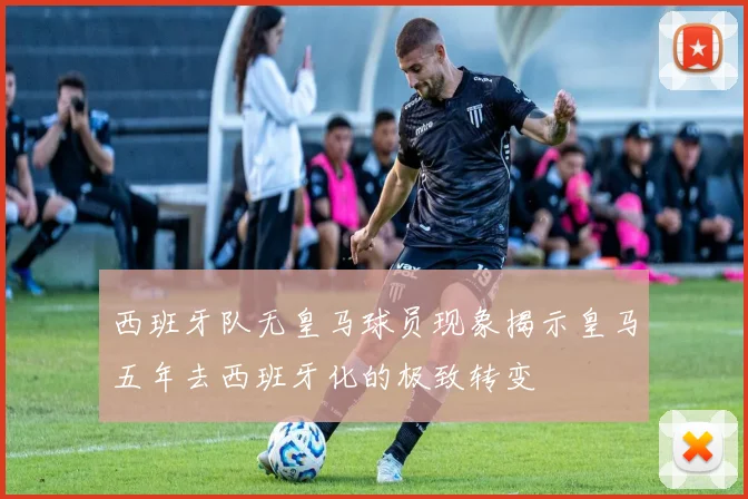 西班牙队无皇马球员现象揭示皇马五年去西班牙化的极致转变