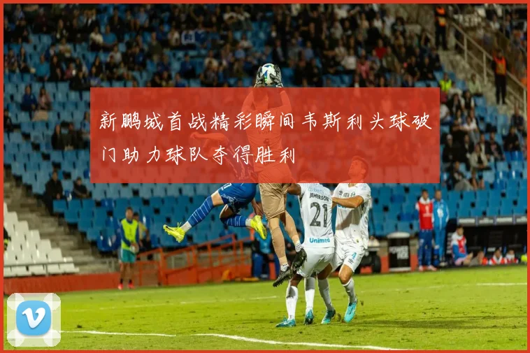 新鹏城首战精彩瞬间韦斯利头球破门助力球队夺得胜利