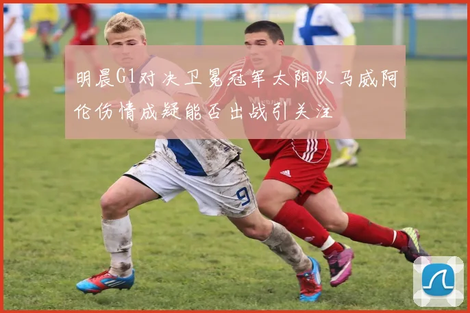 明晨G1对决卫冕冠军太阳队马威阿伦伤情成疑能否出战引关注