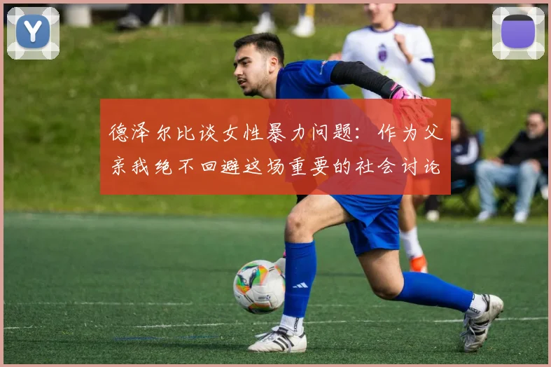 德泽尔比谈女性暴力问题：作为父亲我绝不回避这场重要的社会讨论
