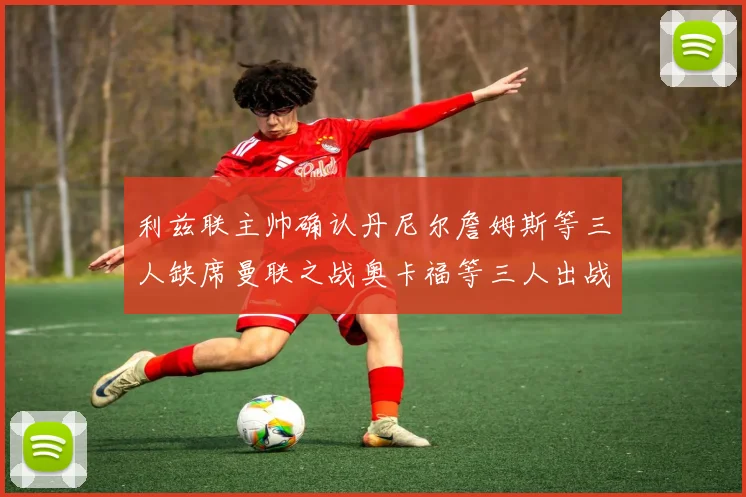 利兹联主帅确认丹尼尔詹姆斯等三人缺席曼联之战奥卡福等三人出战存疑