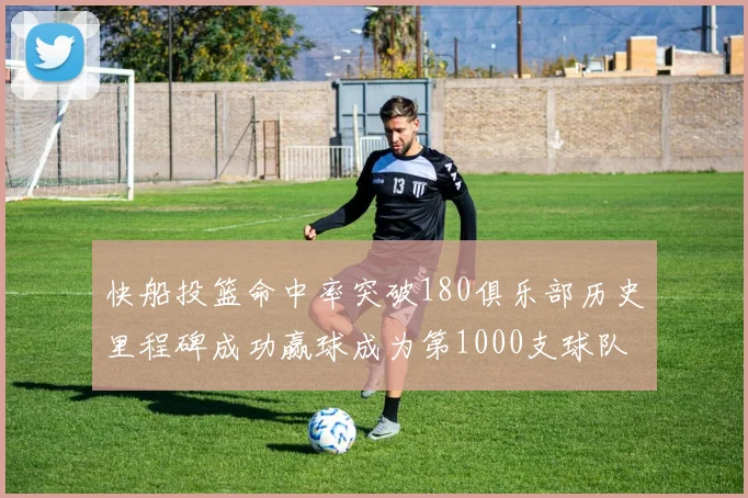 快船投篮命中率突破180俱乐部历史里程碑成功赢球成为第1000支球队